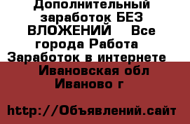 Дополнительный заработок БЕЗ ВЛОЖЕНИЙ! - Все города Работа » Заработок в интернете   . Ивановская обл.,Иваново г.